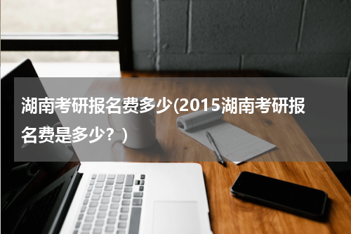 湖南考研报名费多少(2015湖南考研报名费是多少？)