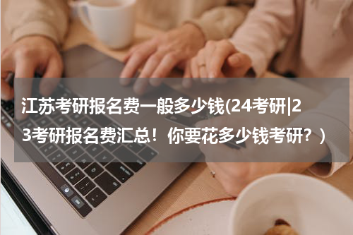 江苏考研报名费一般多少钱(24考研|23考研报名费汇总！你要花多少钱考研？)