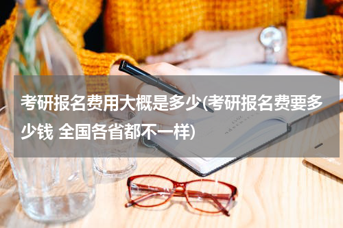 考研报名费用大概是多少(考研报名费要多少钱 全国各省都不一样)