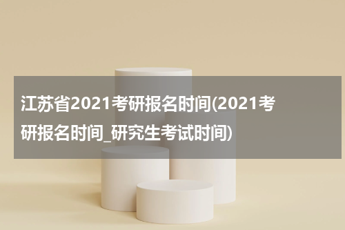 江苏省2021考研报名时间(2021考研报名时间_研究生考试时间)