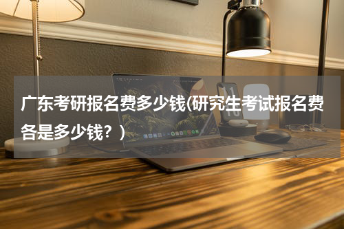 广东考研报名费多少钱(研究生考试报名费各是多少钱？)