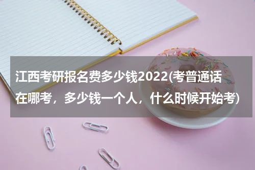 江西考研报名费多少钱2022(考普通话在哪考，多少钱一个人，什么时候开始考)