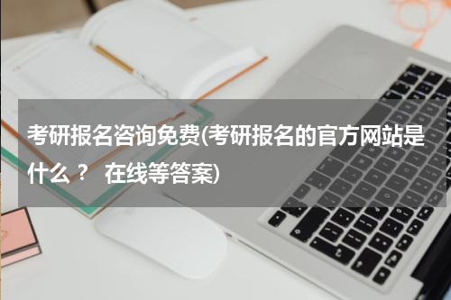 考研报名咨询免费(考研报名的官方网站是什么 ？ 在线等答案)