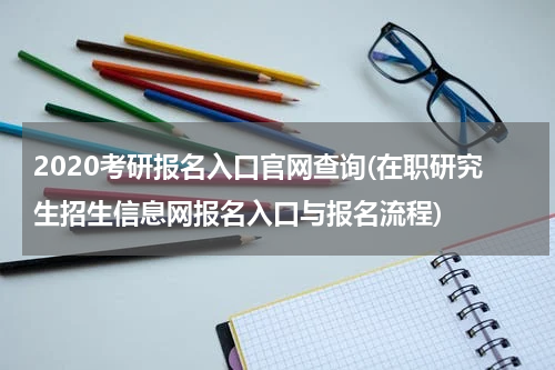 2020考研报名入口官网查询(在职研究生招生信息网报名入口与报名流程)