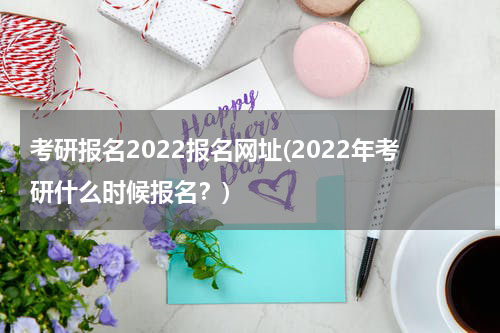 考研报名2022报名网址(2022年考研什么时候报名？)