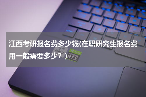 江西考研报名费多少钱(在职研究生报名费用一般需要多少？)