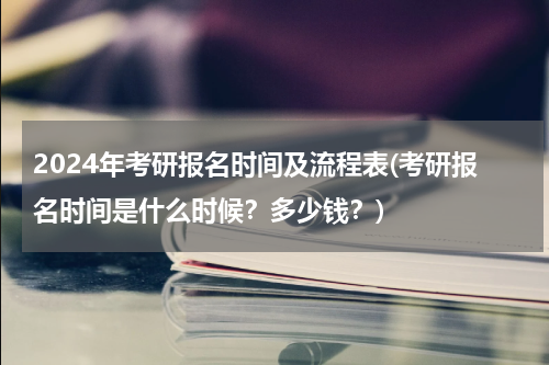 2024年考研报名时间及流程表(考研报名时间是什么时候？多少钱？)