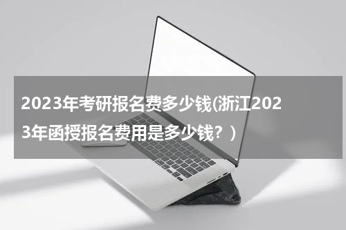 2023年考研报名费多少钱(浙江2023年函授报名费用是多少钱？)