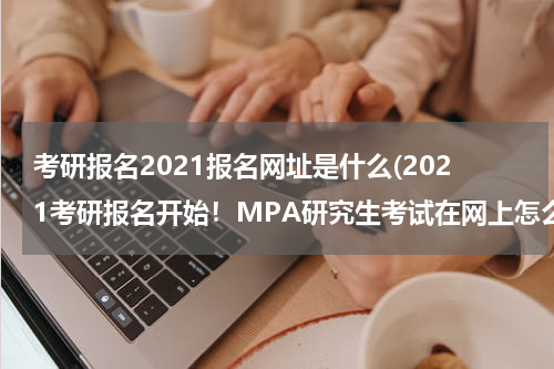 考研报名2021报名网址是什么(2021考研报名开始！MPA研究生考试在网上怎么报名?)