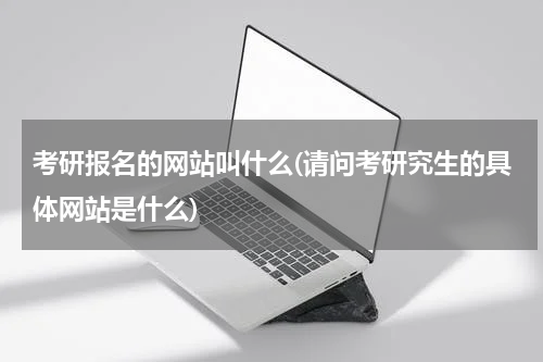 考研报名的网站叫什么(请问考研究生的具体网站是什么)
