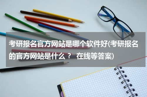 考研报名官方网站是哪个软件好(考研报名的官方网站是什么 ？ 在线等答案)