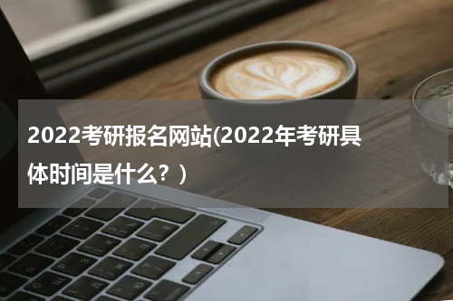 2022考研报名网站(2022年考研具体时间是什么？)