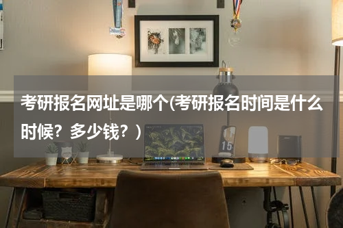 考研报名网址是哪个(考研报名时间是什么时候？多少钱？)