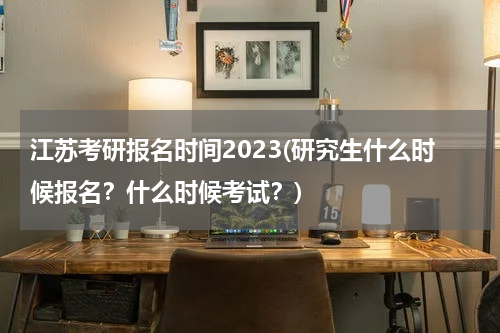 江苏考研报名时间2023(研究生什么时候报名？什么时候考试？)