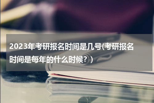 2023年考研报名时间是几号(考研报名时间是每年的什么时候？)