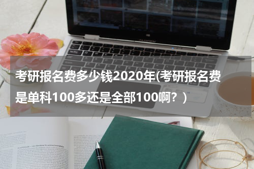考研报名费多少钱2020年(考研报名费是单科100多还是全部100啊？)