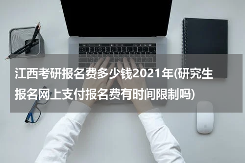 江西考研报名费多少钱2021年(研究生报名网上支付报名费有时间限制吗)