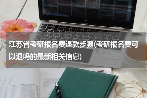 江苏省考研报名费退款步骤(考研报名费可以退吗的最新相关信息)
