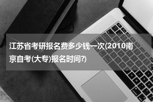 江苏省考研报名费多少钱一次(2010南京自考(大专)报名时间?)
