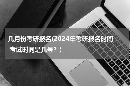 几月份考研报名(2024年考研报名时间 考试时间是几号？)