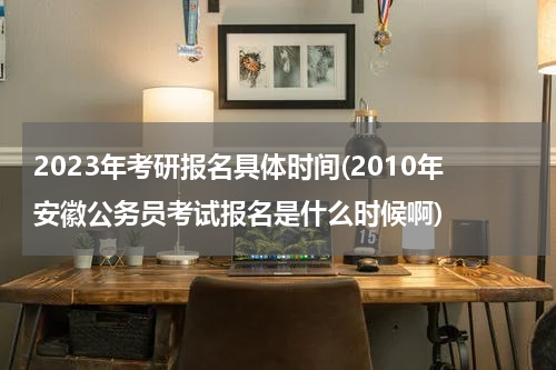 2023年考研报名具体时间(2010年安徽公务员考试报名是什么时候啊)