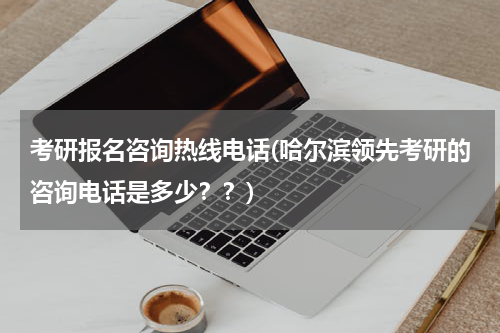 考研报名咨询热线电话(哈尔滨领先考研的咨询电话是多少？？)