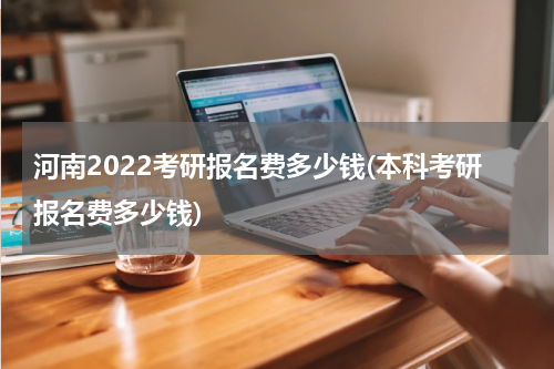 河南2022考研报名费多少钱(本科考研报名费多少钱)