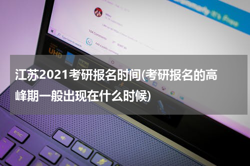 江苏2021考研报名时间(考研报名的高峰期一般出现在什么时候)