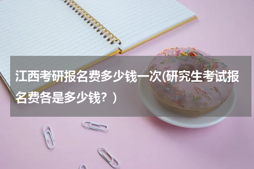 江西考研报名费多少钱一次(研究生考试报名费各是多少钱？)