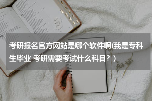考研报名官方网站是哪个软件啊(我是专科生毕业 考研需要考试什么科目？)