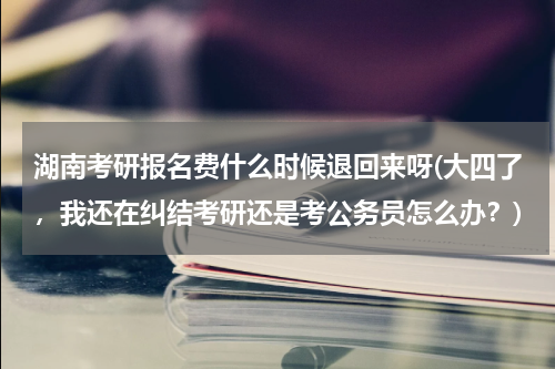 湖南考研报名费什么时候退回来呀(大四了，我还在纠结考研还是考公务员怎么办？)