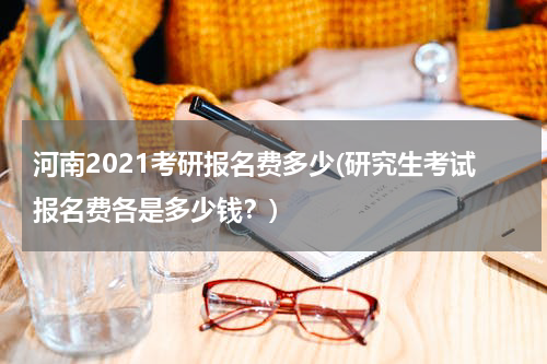 河南2021考研报名费多少(研究生考试报名费各是多少钱？)