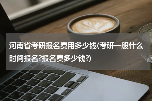 河南省考研报名费用多少钱(考研一般什么时间报名?报名费多少钱?)