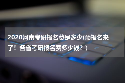 2020河南考研报名费是多少(预报名来了！各省考研报名费多少钱？)