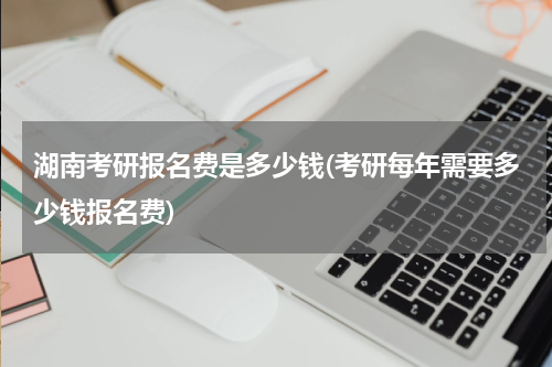湖南考研报名费是多少钱(考研每年需要多少钱报名费)