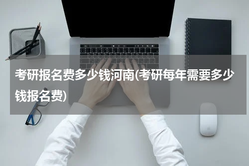 考研报名费多少钱河南(考研每年需要多少钱报名费)
