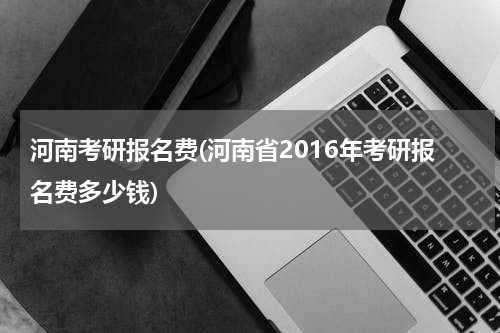 河南考研报名费(河南省2016年考研报名费多少钱)