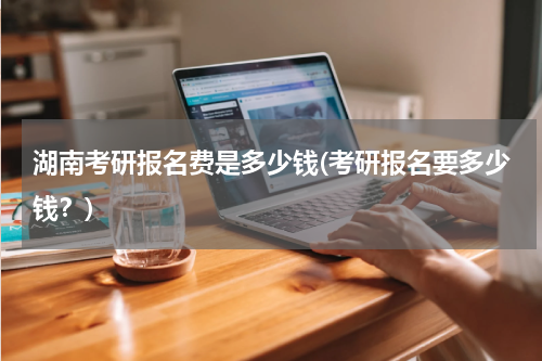 湖南考研报名费是多少钱(考研报名要多少钱？)