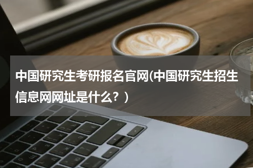 中国研究生考研报名官网(中国研究生招生信息网网址是什么？)