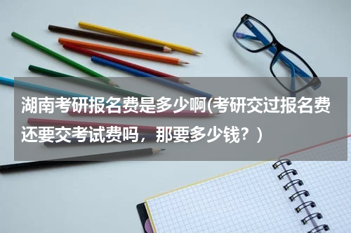 湖南考研报名费是多少啊(考研交过报名费还要交考试费吗，那要多少钱？)