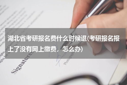 湖北省考研报名费什么时候退(考研报名报上了没有网上缴费，怎么办)