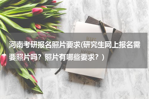 河南考研报名照片要求(研究生网上报名需要照片吗？照片有哪些要求？)