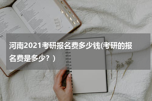 河南2021考研报名费多少钱(考研的报名费是多少？)