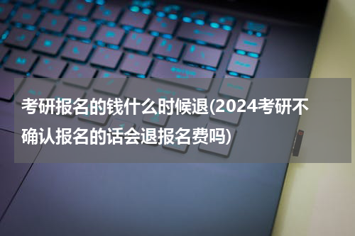 考研报名的钱什么时候退(2024考研不确认报名的话会退报名费吗)