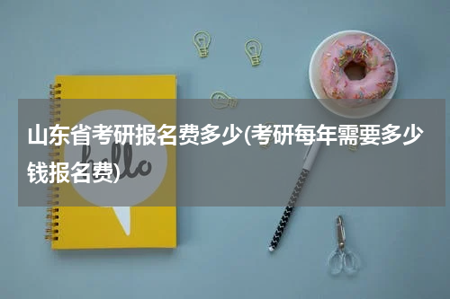 山东省考研报名费多少(考研每年需要多少钱报名费)