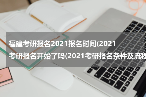 福建考研报名2021报名时间(2021考研报名开始了吗(2021考研报名条件及流程？))