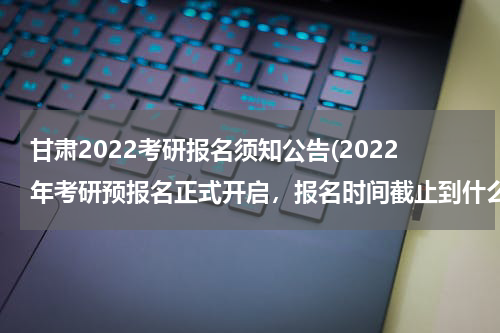 甘肃2022考研报名须知公告(2022年考研预报名正式开启，报名时间截止到什么时候？)