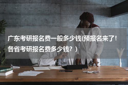 广东考研报名费一般多少钱(预报名来了！各省考研报名费多少钱？)