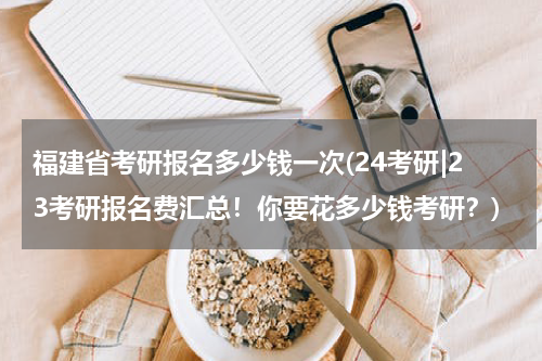 福建省考研报名多少钱一次(24考研|23考研报名费汇总！你要花多少钱考研？)