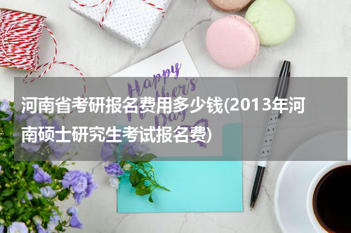 河南省考研报名费用多少钱(2013年河南硕士研究生考试报名费)